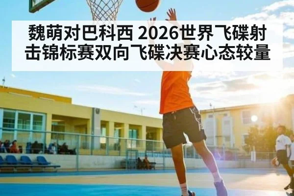 魏萌对巴科西 2026世界飞碟射击锦标赛双向飞碟决赛心态较量